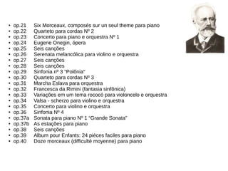 ● op.21 Six Morceaux, composés sur un seul theme para piano
● op.22 Quarteto para cordas Nº 2
● op.23 Concerto para piano e orquestra Nº 1
● op.24 Eugene Onegin, ópera
● op.25 Seis canções
● op.26 Serenata melancólica para violino e orquestra
● op.27 Seis canções
● op.28 Seis canções
● op.29 Sinfonia nº 3 "Polônia"
● op.30 Quarteto para cordas Nº 3
● op.31 Marcha Eslava para orquestra
● op.32 Francesca da Rimini (fantasia sinfônica)
● op.33 Variações em um tema rococó para violoncelo e orquestra
● op.34 Valsa - scherzo para violino e orquestra
● op.35 Concerto para violino e orquestra
● op.36 Sinfonia Nº 4
● op.37a Sonata para piano Nº 1 “Grande Sonata”
● op.37b As estações para piano
● op.38 Seis canções
● op.39 Album pour Enfants: 24 pièces faciles para piano
● op.40 Doze morceaux (difficulté moyenne) para piano
 