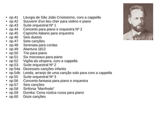 ● op.41 Liturgia de São João Crisóstomo, coro a cappella
● op.42 Souvenir d'un lieu cher para violino e piano
● op.43 Suíte orquestral Nº 1
● op.44 Concerto para piano e orquestra Nº 2
● op.45 Capricho italiano para orquestra
● op.46 Seis duetos
● op.47 Sete canções
● op.48 Serenata para cordas
● op.49 Abertura 1812
● op.50 Trio para piano
● op.51 Six morceaux para piano
● op.52 Vigília da véspera, coro a cappella
● op.53 Suíte orquestral Nº 2
● op.54a Dezesseis canções infantis
● op.54b Lenda, arranjo de uma canção solo para coro a cappella
● op.55 Suíte orquestral Nº 3
● op.56 Concerto-fantasia para piano e orquestra
● op.57 Seis canções
● op.58 Sinfonia “Manfredo”
● op.59 Dumka: Cena rústica russa para piano
● op.60 Doze canções
 