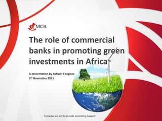 The role of commercial
banks in promoting green
investments in Africa
A presentation by Ashwin Foogooa
3rd November 2015
‘Everyday we will help make something happen’
 
