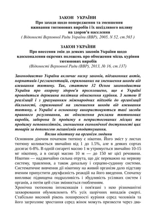 ЗАКОН УКРАЇНИ
Про заходи щодо попередження та зменшення
вживання тютюнових виробів і їх шкідливого впливу
на здоров'я населення
( Відомості Верховної Ради України (ВВР), 2005, N 52, ст.565 )
ЗАКОН УКРАЇНИ
Про внесення змін до деяких законів України щодо
вдосконалення окремих положень про обмеження місць куріння
тютюнових виробів
(Відомості Верховної Ради (ВВР), 2013, № 16, ст.137)
Законодавство України включає низку законів, підзаконних актів,
нормативів і регламентацій, спрямованих на зменшення шкоди від
вживання тютюну. Так, статтею 32 Основ законодавства
України про охорону здоров'я проголошено, що в Україні
проводиться державна політика обмеження куріння. З метою її
реалізації і з урахуванням міжнародних підходів до організації
діяльності, спрямованої на зменшення шкоди від вживання
тютюну, в Україні в основному використовуються такі засоби
правового регулювання, як обмеження реклами тютюнових
виробів, заборона їх продажу в непристосованих місцях та
продажу неповнолітнім, зменшення економічної доступності цих
товарів за допомогою механізмів оподаткування.
Вплив нікотину на організм людини
Основним діючим початком тютюну є нікотин. Його зміст у листах
тютюну коливається звичайно від 1 до 1.5%, але в деяких сортах
досягає 6-8%. В одній сигареті масою 1 м утримується звичайно 10-15
мг нікотину, а в сигарі масою 10 м — до 150 мг цієї речовини.
Нікотин — надзвичайно сильна отрута, що діє переважно на нервову
систему, травлення, а також дихальну і серцево-судинну системи.
Систематичне вивчення дії нікотину на живий організм дало підставу
вченим припустити двухфазність реакцій на його введення. Спочатку
випливає підвищена подразливість і збудливість усіляких систем і
органів, а потім цей стан змінюється гнобленням.
Хронічна тютюнова інтоксикація і пов'язані з нею різноманітні
захворювання обумовлюють 6% усіх щорічних випадків смерті.
Стабільно високий рівень поширеності куріння серед чоловіків та
його загрозливе зростання серед жінок можуть призвести через два-
 