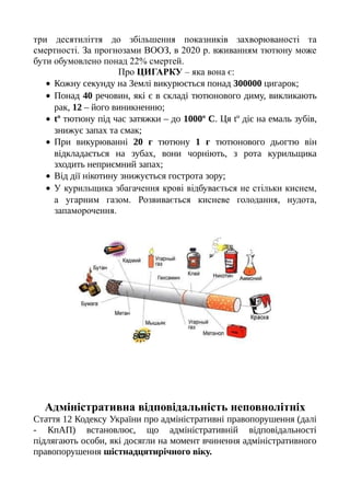 три десятиліття до збільшення показників захворюваності та
смертності. За прогнозами ВООЗ, в 2020 р. вживанням тютюну може
бути обумовлено понад 22% смертей.
Про ЦИГАРКУ – яка вона є:
• Кожну секунду на Землі викурюється понад 300000 цигарок;
• Понад 40 речовин, які є в складі тютюнового диму, викликають
рак, 12 – його виникненню;
• tº тютюну під час затяжки – до 1000º С. Ця tº діє на емаль зубів,
знижує запах та смак;
• При викурюванні 20 г тютюну 1 г тютюнового дьогтю він
відкладається на зубах, вони чорніють, з рота курильщика
зходить неприємний запах;
• Від дії нікотину знижується гострота зору;
• У курильщика збагачення крові відбувається не стільки киснем,
а угарним газом. Розвивається кисневе голодання, нудота,
запаморочення.
Адміністративна відповідальність неповнолітніх
Стаття 12 Кодексу України про адміністративні правопорушення (далі
- КпАП) встановлює, що адміністративній відповідальності
підлягають особи, які досягли на момент вчинення адміністративного
правопорушення шістнадцятирічного віку.
 