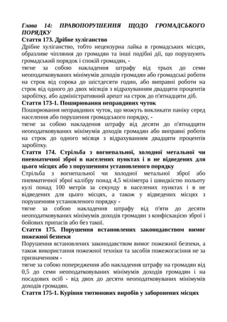 Глава 14: ПРАВОПОРУШЕННЯ ЩОДО ГРОМАДСЬКОГО
ПОРЯДКУ
Стаття 173. Дрібне хуліганство
Дрібне хуліганство, тобто нецензурна лайка в громадських місцях,
образливе чіпляння до громадян та інші подібні дії, що порушують
громадський порядок і спокій громадян, -
тягне за собою накладення штрафу від трьох до семи
неоподатковуваних мінімумів доходів громадян або громадські роботи
на строк від сорока до шістдесяти годин, або виправні роботи на
строк від одного до двох місяців з відрахуванням двадцяти процентів
заробітку, або адміністративний арешт на строк до п'ятнадцяти діб.
Стаття 173-1. Поширювання неправдивих чуток
Поширювання неправдивих чуток, що можуть викликати паніку серед
населення або порушення громадського порядку, -
тягне за собою накладення штрафу від десяти до п'ятнадцяти
неоподатковуваних мінімумів доходів громадян або виправні роботи
на строк до одного місяця з відрахуванням двадцяти процентів
заробітку.
Стаття 174. Стрільба з вогнепальної, холодної метальної чи
пневматичної зброї в населених пунктах і в не відведених для
цього місцях або з порушенням установленого порядку
Стрільба з вогнепальної чи холодної метальної зброї або
пневматичної зброї калібру понад 4,5 міліметра і швидкістю польоту
кулі понад 100 метрів за секунду в населених пунктах і в не
відведених для цього місцях, а також у відведених місцях з
порушенням установленого порядку -
тягне за собою накладення штрафу від п'яти до десяти
неоподатковуваних мінімумів доходів громадян з конфіскацією зброї і
бойових припасів або без такої.
Стаття 175. Порушення встановлених законодавством вимог
пожежної безпеки
Порушення встановлених законодавством вимог пожежної безпеки, а
також використання пожежної техніки та засобів пожежогасіння не за
призначенням -
тягне за собою попередження або накладення штрафу на громадян від
0,5 до семи неоподатковуваних мінімумів доходів громадян і на
посадових осіб - від двох до десяти неоподатковуваних мінімумів
доходів громадян.
Стаття 175-1. Куріння тютюнових виробів у заборонених місцях
 
