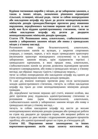 Куріння тютюнових виробів у місцях, де це заборонено законом, а
також в інших місцях, визначених рішенням відповідної
сільської, селищної, міської ради, -тягне за собою попередження
або накладення штрафу від трьох до десяти неоподатковуваних
мінімумів доходів громадян.Повторне протягом року вчинення
порушення, передбаченого частиною першою цієї статті, за яке
особу вже було піддано адміністративному стягненню, -тягне за
собою накладення штрафу від десяти до двадцяти
неоподатковуваних мінімумів доходів громадян.
Стаття 178. Розпивання пива, алкогольних, слабоалкогольних
напоїв у заборонених законом місцях або поява у громадських
місцях у п'яному вигляді.
Розпивання пива (крім безалкогольного), алкогольних,
слабоалкогольних напоїв на вулицях, у закритих спортивних
спорудах, у скверах, парках, у всіх видах громадського транспорту
(включаючи транспорт міжнародного сполучення) та в інших
заборонених законом місцях, крім підприємств торгівлі і
громадського харчування, в яких продаж пива, алкогольних,
слабоалкогольних напоїв на розлив дозволена відповідним органом
місцевого самоврядування, або поява в громадських місцях у п'яному
вигляді, що ображає людську гідність і громадську мораль, -
тягне за собою попередження або накладення штрафу від одного до
п'яти неоподатковуваних мінімумів доходів громадян.
Ті самі дії, вчинені повторно протягом року після застосування
заходів адміністративного стягнення, -тягнуть за собою накладення
штрафу від трьох до семи неоподатковуваних мінімумів доходів
громадян.
Дії, передбачені частиною першою цієї статті, вчинені особою, яка
двічі протягом року піддавалась адміністративному стягненню за
розпивання пива (крім безалкогольного), алкогольних,
слабоалкогольних напоїв у заборонених законом місцях або появу в
громадських місцях у п'яному вигляді, -
тягнуть за собою накладення штрафу від шести до восьми
неоподатковуваних мінімумів доходів громадян або громадські роботи
на строк від двадцяти до тридцяти годин, або виправні роботи на
строк від одного до двох місяців з відрахуванням двадцяти процентів
заробітку, або адміністративний арешт на строк до п'ятнадцяти діб.
Стаття 182. Порушення вимог законодавчих та інших
нормативно-правових актів щодо захисту населення від
 