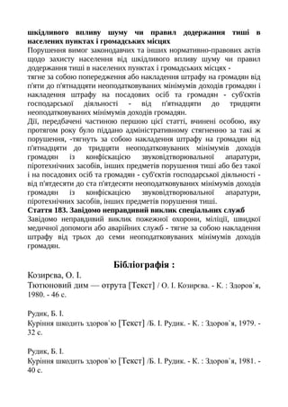 шкідливого впливу шуму чи правил додержання тиші в
населених пунктах і громадських місцях
Порушення вимог законодавчих та інших нормативно-правових актів
щодо захисту населення від шкідливого впливу шуму чи правил
додержання тиші в населених пунктах і громадських місцях -
тягне за собою попередження або накладення штрафу на громадян від
п'яти до п'ятнадцяти неоподатковуваних мінімумів доходів громадян і
накладення штрафу на посадових осіб та громадян - суб'єктів
господарської діяльності - від п'ятнадцяти до тридцяти
неоподатковуваних мінімумів доходів громадян.
Дії, передбачені частиною першою цієї статті, вчинені особою, яку
протягом року було піддано адміністративному стягненню за такі ж
порушення, -тягнуть за собою накладення штрафу на громадян від
п'ятнадцяти до тридцяти неоподатковуваних мінімумів доходів
громадян із конфіскацією звуковідтворювальної апаратури,
піротехнічних засобів, інших предметів порушення тиші або без такої
і на посадових осіб та громадян - суб'єктів господарської діяльності -
від п'ятдесяти до ста п'ятдесяти неоподатковуваних мінімумів доходів
громадян із конфіскацією звуковідтворювальної апаратури,
піротехнічних засобів, інших предметів порушення тиші.
Стаття 183. Завідомо неправдивий виклик спеціальних служб
Завідомо неправдивий виклик пожежної охорони, міліції, швидкої
медичної допомоги або аварійних служб - тягне за собою накладення
штрафу від трьох до семи неоподатковуваних мінімумів доходів
громадян.
Бібліографія :
Козирєва, О. І.
Тютюновий дим — отрута [Текст] / О. І. Козирєва. - К. : Здоров`я,
1980. - 46 с.
Рудик, Б. І.
Куріння шкодить здоров`ю [Текст] /Б. І. Рудик. - К. : Здоров`я, 1979. -
32 с.
Рудик, Б. І.
Куріння шкодить здоров`ю [Текст] /Б. І. Рудик. - К. : Здоров`я, 1981. -
40 с.
 