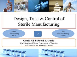 Design, Trust & Control of
Sterile Manufacturing
Obaid Ali & Roohi B. Obaid
Civil Services Officers, Government of Pakistan
12th March 2016, Saturday, Karachi
08th
Technical Meeting /
Forum
Sterile
Manufacturing
Part II
2
 