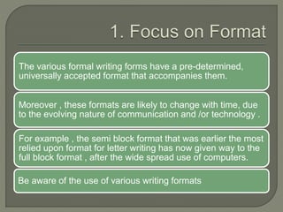 The various formal writing forms have a pre-determined,
universally accepted format that accompanies them.
Moreover , these formats are likely to change with time, due
to the evolving nature of communication and /or technology .
For example , the semi block format that was earlier the most
relied upon format for letter writing has now given way to the
full block format , after the wide spread use of computers.
Be aware of the use of various writing formats
 