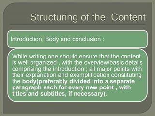 Introduction, Body and conclusion :
While writing one should ensure that the content
is well organized , with the overview/basic details
comprising the introduction ; all major points with
their explanation and exemplification constituting
the body(preferably divided into a separate
paragraph each for every new point , with
titles and subtitles, if necessary).
 