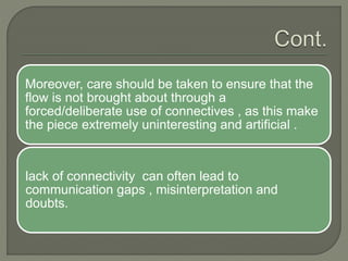 Moreover, care should be taken to ensure that the
flow is not brought about through a
forced/deliberate use of connectives , as this make
the piece extremely uninteresting and artificial .
lack of connectivity can often lead to
communication gaps , misinterpretation and
doubts.
 