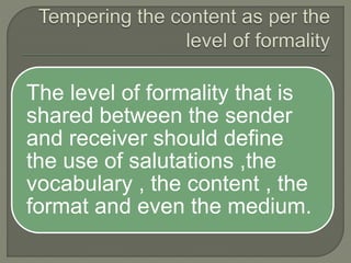 The level of formality that is
shared between the sender
and receiver should define
the use of salutations ,the
vocabulary , the content , the
format and even the medium.
 