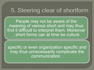 People may not be aware of the
meaning of various short and may thus
find it difficult to interpret them. Moreover
, short forms can at time be culture
specific or even organization specific and
may thus unnecessarily complicate the
communication .
 