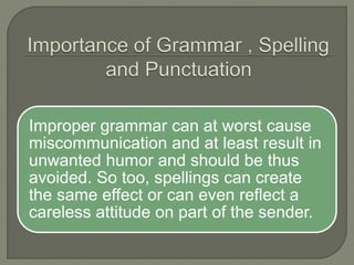 Improper grammar can at worst cause
miscommunication and at least result in
unwanted humor and should be thus
avoided. So too, spellings can create
the same effect or can even reflect a
careless attitude on part of the sender.
 