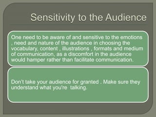 One need to be aware of and sensitive to the emotions
, need and nature of the audience in choosing the
vocabulary, content , illustrations , formats and medium
of communication, as a discomfort in the audience
would hamper rather than facilitate communication.
Don’t take your audience for granted . Make sure they
understand what you're talking.
 