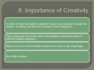 In order to hold the reader’s attention need to be creative to break the
tedium of writing and prevent monotony from creeping in.
This is specially true in the case of all detailed writing that seeks to
hold the readers attention .
Make sure your communication doesn’t end up in a pile of garbage .
Be a little creative .
 