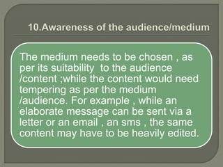 The medium needs to be chosen , as
per its suitability to the audience
/content ;while the content would need
tempering as per the medium
/audience. For example , while an
elaborate message can be sent via a
letter or an email , an sms , the same
content may have to be heavily edited.
 