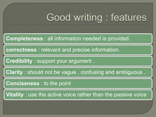 Completeness : all information needed is provided.
correctness : relevant and precise information.
Credibility : support your argument .
Clarity : should not be vague , confusing and ambiguous .
Conciseness : to the point
Vitality : use the active voice rather than the passive voice
 