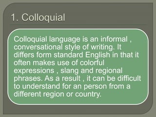 Colloquial language is an informal ,
conversational style of writing. It
differs form standard English in that it
often makes use of colorful
expressions , slang and regional
phrases. As a result , it can be difficult
to understand for an person from a
different region or country.
 