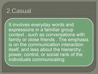 It involves everyday words and
expressions in a familiar group
context , such as conversations with
family or close friends . The emphasis
is on the communication interaction
itself, and less about the hierarchy ,
power, control, or social rank of the
individuals communicating.
 