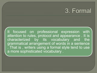 It focused on professional expression with
attention to rules, protocol and appearance . It is
characterized by its vocabulary and the
grammatical arrangement of words in a sentence
. That is , writers using a formal style tend to use
a more sophisticated vocabulary .
 