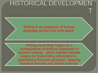 Writing is an extension of human
language across time and space.
Writing most likely began as a
consequence of political expansion in
ancient cultures , which needed reliable
means for transmitting information's ,
maintaining financial accounts , keeping
historical records and similar activites.
 