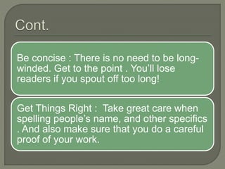 Be concise : There is no need to be long-
winded. Get to the point . You’ll lose
readers if you spout off too long!
Get Things Right : Take great care when
spelling people’s name, and other specifics
. And also make sure that you do a careful
proof of your work.
 