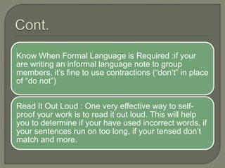 Know When Formal Language is Required :if your
are writing an informal language note to group
members, it’s fine to use contractions (“don’t” in place
of “do not”)
Read It Out Loud : One very effective way to self-
proof your work is to read it out loud. This will help
you to determine if your have used incorrect words, if
your sentences run on too long, if your tensed don’t
match and more.
 
