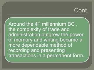 Around the 4th millennium BC ,
the complexity of trade and
administration outgrew the power
of memory and writing became a
more dependable method of
recording and presenting
transactions in a permanent form.
 