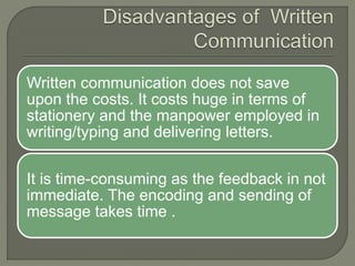 Written communication does not save
upon the costs. It costs huge in terms of
stationery and the manpower employed in
writing/typing and delivering letters.
It is time-consuming as the feedback in not
immediate. The encoding and sending of
message takes time .
 