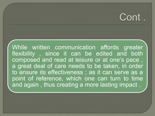 While written communication affords greater
flexibility , since it can be edited and both
composed and read at leisure or at one’s pace ,
a great deal of care needs to be taken, in order
to ensure its effectiveness ; as it can serve as a
point of reference, which one can turn to time
and again , thus creating a more lasting impact .
 