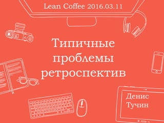 Типичные
проблемы
ретроспектив
Денис
Тучин
Lean Coffee 2016.03.11
 