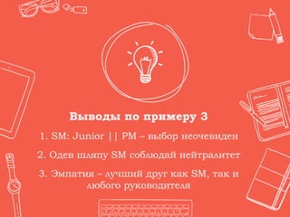 Выводы по примеру 3
1. SM: Junior || PM – выбор неочевиден
2. Одев шляпу SM соблюдай нейтралитет
3. Эмпатия – лучший друг как SM, так и
любого руководителя