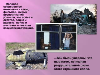 Молодое
современное
поколение из книг,
фильмов, живых
воспоминаний
усвоили, что война и
детство, война и
радость, война и
мечтания – понятия
взаимоисключающие.
…Мы были уверены, что
вырастем, не познав
разрушительной силы
этого страшного слова.
 