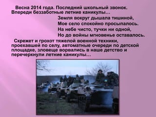 Весна 2014 года. Последний школьный звонок.
Впереди беззаботные летние каникулы…
Земля вокруг дышала тишиной,
Мое село спокойно просыпалось.
На небе чисто, тучки ни одной,
Но до войны мгновенье оставалось.
Скрежет и грохот тяжелой военной техники,
проехавшей по селу, автоматные очереди по детской
площадке, зловеще ворвались в наше детство и
перечеркнули летние каникулы…
 