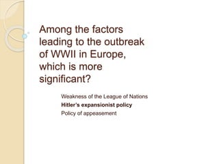 Among the factors
leading to the outbreak
of WWII in Europe,
which is more
significant?
Weakness of the League of Nations
Hitler’s expansionist policy
Policy of appeasement
 