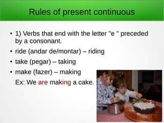 Rules of present continuous
● 1) Verbs that end with the letter "e " preceded
by a consonant.
● ride (andar de/montar) – riding
● take (pegar) – taking
● make (fazer) – making
Ex: We are making a cake.
 