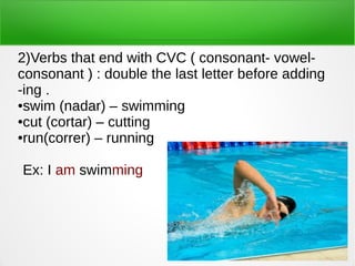 2)Verbs that end with CVC ( consonant- vowel-
consonant ) : double the last letter before adding
-ing .
●swim (nadar) – swimming
●cut (cortar) – cutting
●run(correr) – running
Ex: I am swimming
 