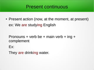 Present continuous
● Present action (now, at the moment, at present)
ex: We are studying English
Pronouns + verb be + main verb + ing +
complement
Ex:
They are drinking water.
 