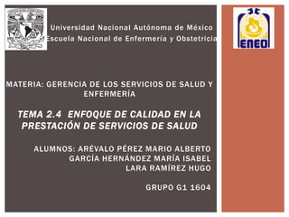 Universidad Nacional Autónoma de México
Escuela Nacional de Enfermería y Obstetricia
MATERIA: GERENCIA DE LOS SERVICIOS DE SALUD Y
ENFERMERÍA
TEMA 2.4 ENFOQUE DE CALIDAD EN LA
PRESTACIÓN DE SERVICIOS DE SALUD
ALUMNOS: ARÉVALO PÉREZ MARIO ALBERTO
GARCÍA HERNÁNDEZ MARÍA ISABEL
LARA RAMÍREZ HUGO
GRUPO G1 1604
 