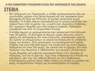 ΣΤΕΒΙΑ
 Με προέλευση την Παραγουάη, η στέβια χρησιμοποιείται εδώ και
εκατοντάδες χρόνια στην Νότια Αμερική και πιο πρόσφατα έγινε
δημοφιλής σε Ασία και ΗΠΑ σαν το φυσικό γλυκαντικό χωρίς
θερμίδες. Η στέβια (stevia rebaudiana) και τα γλυκά συστατικά που
προκύπτουν από τα φύλλα της, γνωστά σαν γλυκοζίτες στεβιόλης,
δεν περιέχουν θερμίδες και είναι απόλυτα ασφαλή. Πρόσφατα
εγκρίθηκαν και από την Ευρωπαϊκή Ένωση.
 Η στέβια άρχισε να χρησιμοποιείται σαν γλυκαντικό στην Ιαπωνία
πρίν 20 χρόνια. Οι αυστηροί σε θέματα υγείας Ιάπωνες, όπου η
χρήση της ασπαρτάμης δεν είναι επιτρεπτή, ανακάλυψαν πρώτοι
τον τρόπο να απομονώνουν τα γλυκά συστατικά από το υπόλοιπο
μέρος του φύλλου. Έτσι προέκυψαν τα εκχυλίσματα από φύλλα
στέβιας που είναι 200-300 φορές πιό γλυκά από την κοινή ζάχαρη.
Δεδομένου ότι είναι 300 φορές πιο γλυκιά από τη ζάχαρη, δεν είναι
περίεργο που θεωρείται η «βασίλισσα» των φυτικών γλυκαντικών.
 Χωρίς θερμίδες και μηδενικό γλυκαιμικό δείκτη (ΓΔ), διεγείρει το
πάγκρεας, αντί να το εξαντλεί. Έχει ήπια επίδραση στα επίπεδα του
σακχάρου, κάτι που την καθιστά ιδανική για τους διαβητικούς.
Επιστημονικές μελέτες έχουν δείξει επίσης ότι μπορεί να μειώσει την
ακμή, να θεραπεύσει πληγές και να καταπραΰνει το στομάχι.
Η ΠΙΟ ΣΗΜΑΝΤΙΚΉ ΓΛΥΚΑΝΤΙΚΉ ΟΥΣΊΑ ΠΟΥ ΑΝΤΙΚΑΘΙΣΤΆ ΤΗΝ ΖΆΧΑΡΗ:
 
