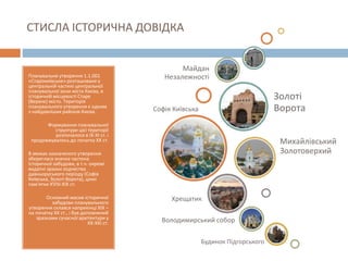 СТИСЛА ІСТОРИЧНА ДОВІДКА
Планувальне утворення 1.1.001
«Старокиївське» розташоване у
центральній частині центральної
планувальної зони міста Києва, в
історичній місцевості Старе
(Верхнє) місто. Територія
планувального утворення є одним
з найдавніших районів Києва.
Формування планувальної
структури цієї території
розпочалося в ІХ-ХІ ст. і
продовжувалось до початку ХХ ст.
В межах зазначеного утворення
збереглася значна частина
історичної забудови, в т.ч. окремі
видатні зразки зодчества
давньоруського періоду (Софія
Київська, Золоті Ворота), цінні
пам’ятки ХVІІІ-ХІХ ст.
Основний масив історичної
забудови планувального
утворення склався наприкінці ХІХ –
на початку ХХ ст., і був доповнений
зразками сучасної архітектури у
ХХ-ХХІ ст.
Софія Київська
Михайлівський
Золотоверхий
Золоті
Ворота
Майдан
Незалежності
Хрещатик
Володимирський собор
Будинок Підгорського
 