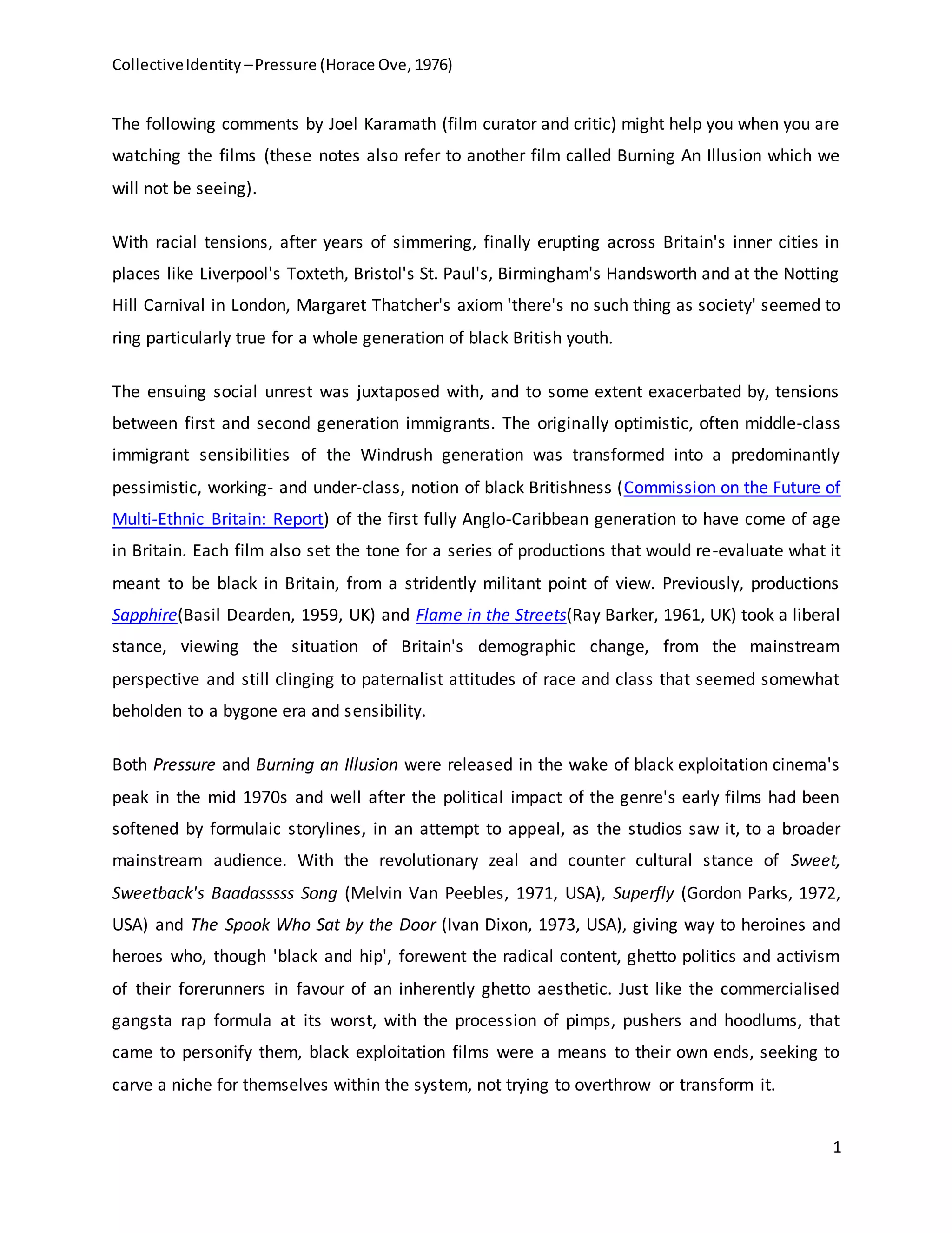 CollectiveIdentity –Pressure (Horace Ove, 1976)
1
The following comments by Joel Karamath (film curator and critic) might help you when you are
watching the films (these notes also refer to another film called Burning An Illusion which we
will not be seeing).
With racial tensions, after years of simmering, finally erupting across Britain's inner cities in
places like Liverpool's Toxteth, Bristol's St. Paul's, Birmingham's Handsworth and at the Notting
Hill Carnival in London, Margaret Thatcher's axiom 'there's no such thing as society' seemed to
ring particularly true for a whole generation of black British youth.
The ensuing social unrest was juxtaposed with, and to some extent exacerbated by, tensions
between first and second generation immigrants. The originally optimistic, often middle-class
immigrant sensibilities of the Windrush generation was transformed into a predominantly
pessimistic, working- and under-class, notion of black Britishness (Commission on the Future of
Multi-Ethnic Britain: Report) of the first fully Anglo-Caribbean generation to have come of age
in Britain. Each film also set the tone for a series of productions that would re-evaluate what it
meant to be black in Britain, from a stridently militant point of view. Previously, productions
Sapphire(Basil Dearden, 1959, UK) and Flame in the Streets(Ray Barker, 1961, UK) took a liberal
stance, viewing the situation of Britain's demographic change, from the mainstream
perspective and still clinging to paternalist attitudes of race and class that seemed somewhat
beholden to a bygone era and sensibility.
Both Pressure and Burning an Illusion were released in the wake of black exploitation cinema's
peak in the mid 1970s and well after the political impact of the genre's early films had been
softened by formulaic storylines, in an attempt to appeal, as the studios saw it, to a broader
mainstream audience. With the revolutionary zeal and counter cultural stance of Sweet,
Sweetback's Baadasssss Song (Melvin Van Peebles, 1971, USA), Superfly (Gordon Parks, 1972,
USA) and The Spook Who Sat by the Door (Ivan Dixon, 1973, USA), giving way to heroines and
heroes who, though 'black and hip', forewent the radical content, ghetto politics and activism
of their forerunners in favour of an inherently ghetto aesthetic. Just like the commercialised
gangsta rap formula at its worst, with the procession of pimps, pushers and hoodlums, that
came to personify them, black exploitation films were a means to their own ends, seeking to
carve a niche for themselves within the system, not trying to overthrow or transform it.
 