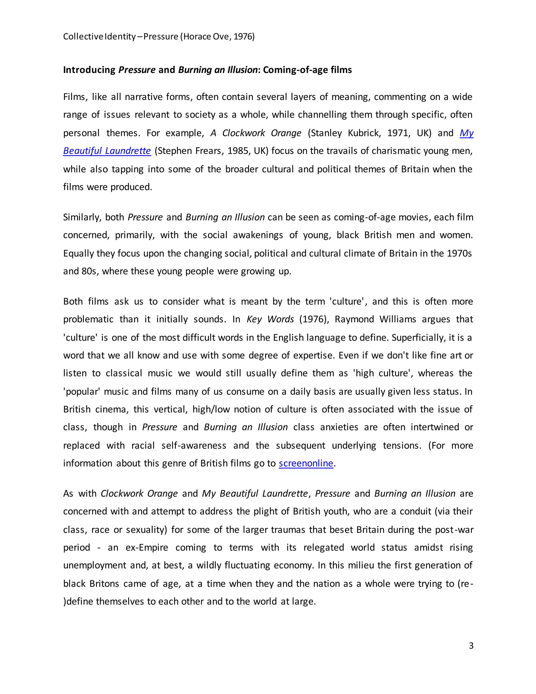 CollectiveIdentity –Pressure (Horace Ove, 1976)
3
Introducing Pressure and Burning an Illusion: Coming-of-age films
Films, like all narrative forms, often contain several layers of meaning, commenting on a wide
range of issues relevant to society as a whole, while channelling them through specific, often
personal themes. For example, A Clockwork Orange (Stanley Kubrick, 1971, UK) and My
Beautiful Laundrette (Stephen Frears, 1985, UK) focus on the travails of charismatic young men,
while also tapping into some of the broader cultural and political themes of Britain when the
films were produced.
Similarly, both Pressure and Burning an Illusion can be seen as coming-of-age movies, each film
concerned, primarily, with the social awakenings of young, black British men and women.
Equally they focus upon the changing social, political and cultural climate of Britain in the 1970s
and 80s, where these young people were growing up.
Both films ask us to consider what is meant by the term 'culture', and this is often more
problematic than it initially sounds. In Key Words (1976), Raymond Williams argues that
'culture' is one of the most difficult words in the English language to define. Superficially, it is a
word that we all know and use with some degree of expertise. Even if we don't like fine art or
listen to classical music we would still usually define them as 'high culture', whereas the
'popular' music and films many of us consume on a daily basis are usually given less status. In
British cinema, this vertical, high/low notion of culture is often associated with the issue of
class, though in Pressure and Burning an Illusion class anxieties are often intertwined or
replaced with racial self-awareness and the subsequent underlying tensions. (For more
information about this genre of British films go to screenonline.
As with Clockwork Orange and My Beautiful Laundrette, Pressure and Burning an Illusion are
concerned with and attempt to address the plight of British youth, who are a conduit (via their
class, race or sexuality) for some of the larger traumas that beset Britain during the post-war
period - an ex-Empire coming to terms with its relegated world status amidst rising
unemployment and, at best, a wildly fluctuating economy. In this milieu the first generation of
black Britons came of age, at a time when they and the nation as a whole were trying to (re-
)define themselves to each other and to the world at large.
 