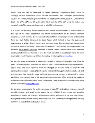 CollectiveIdentity –Pressure (Horace Ove, 1976)
2
While characters such as Sweetback (in Sweet, Sweetback's Baadasssss Song), Priest (in
Superfly) and Dan Freeman (in Spook) became disillusioned, then challenged and ultimately
usurped the system, the protagonists in films like Shaft (Gordon Parks, 1971 USA), Foxy Brown
(Jack Hill, 1974, USA) and Cleopatra Jones (Jack Starrett, 1973, USA) were, no matter how
marginal, part of the system and operated to uphold the status quo.
It is against this backdrop that both Pressure and Burning an Illusion need to be considered, in
the light of the black independent and studio representations of the African American
experience, which manifest themselves in the form of black exploitation cinema, and the shift
from the Civil Rights Movement to Black Power which helped to fuel the subsequent
development of a black British identity and screen presence. The protagonists in both movies
undergo a political awakening, reminiscent of Sweetback's and Priest's, but are grounded in a
stridently social realist structure, beholden to British cinema, that distances itself from the
action-packed Hollywood formula of even the most radical black exploitation movie. For more
information about the pioneers of black filmmaking in Britain go to screenonline.
As with any movie, the reading of these films changes as its context shifts with time. In the 30
years since Pressure was produced and released into a cultural milieu of rising unemployment,
social unrest and racial instability much has changed. On the one hand, the emphatic and
continued mainstream success of black popular culture in Britain, particularly in sports, arts and
entertainment, has sparked a more highbrow contemporary interest, as witnessed by recent
exhibitions, Black British Style at the Victoria and Albert Museum, Africa Remix at the Haywood
Gallery and the forthcoming West Indian Front Room: Three generations of change in the black
British home at the Geffrye Museum.
On the other hand, despite the positive presence of black MPs and cabinet ministers, many of
the old millstones still weigh heavily around the neck of black Britain. Issues such as police
victimisation, limited job prospects and continued failure within and by the education system,
highlighted in Pressure and Burning an Illusion, have been constantly recurring themes, virtually
definitive of black British youth culture today.
 
