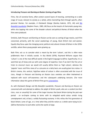 CollectiveIdentity –Pressure (Horace Ove, 1976)
3
Introducing Pressure and Burning an Illusion: Coming-of-age films
Films, like all narrative forms, often contain several layers of meaning, commenting on a wide
range of issues relevant to society as a whole, while channelling them through specific, often
personal themes. For example, A Clockwork Orange (Stanley Kubrick, 1971, UK) and My
Beautiful Laundrette (Stephen Frears, 1985, UK) focus on the travails of charismatic young men,
while also tapping into some of the broader cultural and political themes of Britain when the
films were produced.
Similarly, both Pressure and Burning an Illusion can be seen as coming-of-age movies, each film
concerned, primarily, with the social awakenings of young, black British men and women.
Equally they focus upon the changing social, political and cultural climate of Britain in the 1970s
and 80s, where these young people were growing up.
Both films ask us to consider what is meant by the term 'culture', and this is often more
problematic than it initially sounds. In Key Words (1976), Raymond Williams argues that
'culture' is one of the most difficult words in the English language to define. Superficially, it is a
word that we all know and use with some degree of expertise. Even if we don't like fine art or
listen to classical music we would still usually define them as 'high culture', whereas the
'popular' music and films many of us consume on a daily basis are usually given less status. In
British cinema, this vertical, high/low notion of culture is often associated with the issue of
class, though in Pressure and Burning an Illusion class anxieties are often intertwined or
replaced with racial self-awareness and the subsequent underlying tensions. (For more
information about this genre of British films go to screenonline.
As with Clockwork Orange and My Beautiful Laundrette, Pressure and Burning an Illusion are
concerned with and attempt to address the plight of British youth, who are a conduit (via their
class, race or sexuality) for some of the larger traumas that beset Britain during the post-war
period - an ex-Empire coming to terms with its relegated world status amidst rising
unemployment and, at best, a wildly fluctuating economy. In this milieu the first generation of
black Britons came of age, at a time when they and the nation as a whole were trying to (re-
)define themselves to each other and to the world at large.
 