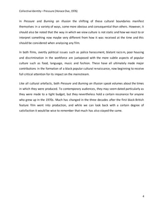 CollectiveIdentity –Pressure (Horace Ove, 1976)
4
In Pressure and Burning an Illusion the shifting of these cultural boundaries manifest
themselves in a variety of ways, some more obvious and consequential than others. However, it
should also be noted that the way in which we view culture is not static and how we react to or
interpret something now maybe very different from how it was received at the time and this
should be considered when analysing any film.
In both films, overtly political issues such as police harassment, blatant racism, poor housing
and discrimination in the workforce are juxtaposed with the more subtle aspects of popular
culture such as food, language, music and fashion. These have all ultimately made major
contributions in the formation of a black popular cultural renaissance, now beginning to receive
full critical attention for its impact on the mainstream.
Like all cultural artefacts, both Pressure and Burning an Illusion speak volumes about the times
in which they were produced. To contemporary audiences, they may seem dated particularly as
they were made to a tight budget, but they nevertheless hold a certain resonance for anyone
who grew up in the 1970s. Much has changed in the three decades after the first black British
feature film went into production, and while we can look back with a certain degree of
satisfaction it would be wise to remember that much has also stayed the same.
 