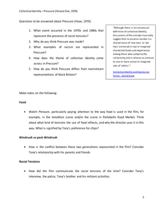 CollectiveIdentity –Pressure (Horace Ove, 1976)
5
Questions to be answered about Pressure (Hove, 1976)
1. What event occurred in the 1970s and 1980s that
represent the presence of racial tensions?
2. Why do you think Pressure was made?
3. What examples of racism are represented in
Pressure?
4. How does the theme of collective identity come
across in Pressure?
5. How do you think Pressure differs from mainstream
representations of black Britons?
Make notes on the following:
Food
 Watch Pressure, particularly paying attention to the way food is used in the film, for
example, in the breakfast scene and/or the scene in Portobello Road Market. Think
about what kind of tensions the use of food reflects, and why the director uses it in this
way. What is signified by Tony's preference for chips?
Windrush vs post-Windrush
 How is the conflict between these two generations represented in the film? Consider
Tony’s relationship with his parents and friends
Racial Tensions
 How did the film communicate the racial tensions of the time? Consider Tony’s
interview, the police, Tony’s brother and his militant activities.
“Although there is no consensual
definition of collectiveidentity,
discussions of the concept invariably
suggest that its essence resides in a
shared sense of 'one-ness' or 'we-
ness' anchored in real or imagined
shared attributes and experiences
among those who comprisethe
collectivity and in relation or contrast
to one or more actual or imagined
sets of 'others'."
CollectiveIdentity and Expressive
Forms - David Snow
 