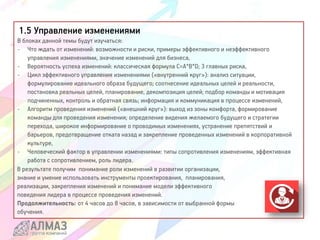 1.5 Управление изменениями
В блоках данной темы будут изучаться:
- Что ждать от изменений: возможности и риски, примеры эффективного и неэффективного
управления изменениями, значение изменений для бизнеса,
- Вероятность успеха изменений: классическая формула С=А*В*D; 3 главных риска,
- Цикл эффективного управления изменениями («внутренний круг»): анализ ситуации,
формулирование идеального образа будущего; соотнесение идеальных целей и реальности,
постановка реальных целей, планирование, декомпозиция целей; подбор команды и мотивация
подчиненных, контроль и обратная связь; информация и коммуникация в процессе изменений,
- Алгоритм проведения изменений («внешний круг»): выход из зоны комфорта, формирование
команды для проведения изменения; определение видения желаемого будущего и стратегии
перехода, широкое информирование о проводимых изменениях, устранение препятствий и
барьеров, предотвращение отката назад и закрепление проведенных изменений в корпоративной
культуре,
- Человеческий фактор в управлении изменениями: типы сопротивления изменениям, эффективная
работа с сопротивлением, роль лидера.
В результате получим понимание роли изменений в развитии организации,
знание и умение использовать инструменты проектирования, планирования,
реализации, закрепления изменений и понимание модели эффективного
поведения лидера в процессе проведения изменений.
Продолжительность: от 4 часов до 8 часов, в зависимости от выбранной формы
обучения.
 