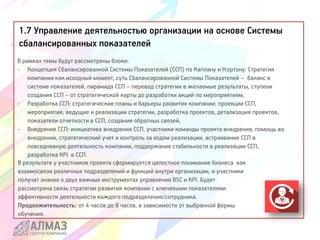 1.7 Управление деятельностью организации на основе Системы
сбалансированных показателей
В рамках темы будут рассмотрены блоки:
- Концепция Сбалансированной Системы Показателей (ССП) по Каплану и Нортону: Стратегия
компании как исходный момент, суть Сбалансированной Системы Показателей – баланс в
системе показателей, пирамида ССП – перевод стратегии в желаемые результаты, ступени
создания ССП – от стратегической карты до разработки акций по мероприятиям,
- Разработка ССП: стратегические планы и барьеры развития компании: проекции ССП,
мероприятия, ведущие к реализации стратегии, разработка проектов, детализация проектов,
показатели отчетности в ССП, создание обратных связей,
- Внедрение ССП: инициатива внедрения ССП, участники команды проекта внедрения, помощь во
внедрении, стратегический учет и контроль за ходом реализации, встраивание ССП в
повседневную деятельность компании, поддержание стабильности в реализации ССП,
разработка КРI в ССП.
В результате у участников проекта сформируется целостное понимание бизнеса как
взаимосвязи различных подразделений и функций внутри организации, и участники
получат знания о двух важных инструментах управления BSC и KPI. Будет
рассмотрена связь стратегии развития компании с ключевыми показателями
эффективности деятельности каждого подразделения/сотрудника.
Продолжительность: от 4 часов до 8 часов, в зависимости от выбранной формы
обучения.
 