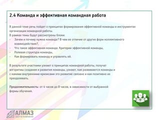 2.4 Команда и эффективная командная работа
В данной теме речь пойдет о принципах формирования эффективной команды и инструментах
организации командной работы.
В рамках темы будут рассмотрены блоки:
- Зачем и почему нужна команда? В чем ее отличие от других форм коллективного
взаимодействия?,
- Что такое эффективная команда. Критерии эффективной команды,
- Ролевая структура команды,
- Как формировать команду и управлять ей.
В результате участники узнают о принципах командной работы, получат
алгоритмы создания и развития команды, узнают, как развиваются команды и
с какими внутренними кризисами это развитие связано и как позитивно их
преодолевать.
Продолжительность: от 4 часов до 8 часов, в зависимости от выбранной
формы обучения.
 