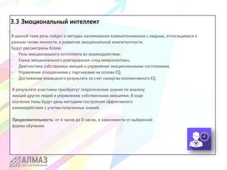 3.3 Эмоциональный интеллект
В данной теме речь пойдет о методах налаживания взаимопонимания с людьми, относящимися к
разным типам личности, и развитию эмоциональной компетентности.
Будут рассмотрены блоки:
- Роль эмоционального интеллекта во взаимодействии,
- Схема эмоционального реагирования «под микроскопом»,
- Диагностика собственных эмоций и управление эмоциональными состояниями,
- Управление отношениями с партнерами на основе EQ,
- Достижение командного результата за счет синергии коллективного EQ.
В результате участники приобретут теоретические знания по анализу
эмоций других людей и управлению собственными эмоциями. В ходе
изучения темы будут даны методики построения эффективного
взаимодействия с учетом полученных знаний.
Продолжительность: от 4 часов до 8 часов, в зависимости от выбранной
формы обучения.
 