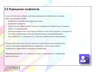 3.6 Разрешение конфликтов
В данной теме речь пойдет о методах разрешения конфликтных ситуаций.
Будут рассмотрены блоки:
- Конфликты: понятие, классификация, виды,
- Динамика конфликта,
- Практические эффективные стратегии поведения в конфликтных ситуациях,
- Работа с возражениями,
- Конструктивный отказ: как твердо отказать и при этом сохранить отношения?,
- Что такое манипуляция. Методы противостояния манипулированию,
- Как справиться с эмоциями и со стрессом: профилактика «выгорания».
В результате участники получат знания по теме управления конфликтами,
узнают о методах предупреждения конфликтов, управления собой в
конфликтах и эффективного выхода из конфликтов.
Продолжительность: от 4 часов до 8 часов, в зависимости от выбранной
формы обучения.
 